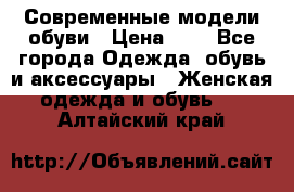 Современные модели обуви › Цена ­ 1 - Все города Одежда, обувь и аксессуары » Женская одежда и обувь   . Алтайский край